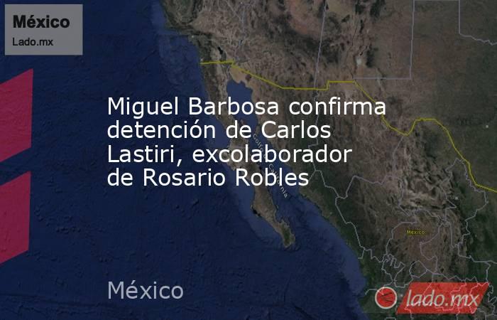 Miguel Barbosa confirma detención de Carlos Lastiri, excolaborador de Rosario Robles. Noticias en tiempo real