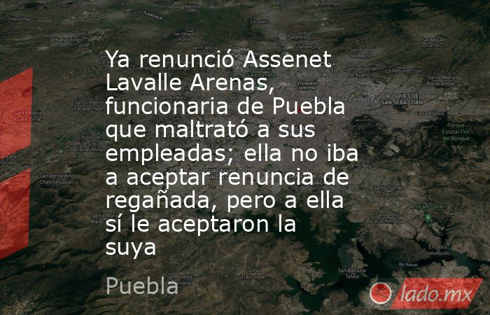 Ya renunció Assenet Lavalle Arenas, funcionaria de Puebla que maltrató a sus empleadas; ella no iba a aceptar renuncia de regañada, pero a ella sí le aceptaron la suya. Noticias en tiempo real