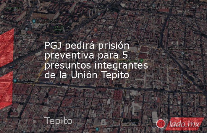PGJ pedirá prisión preventiva para 5 presuntos integrantes de la Unión Tepito. Noticias en tiempo real