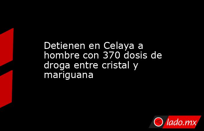 Detienen en Celaya a hombre con 370 dosis de droga entre cristal y mariguana. Noticias en tiempo real