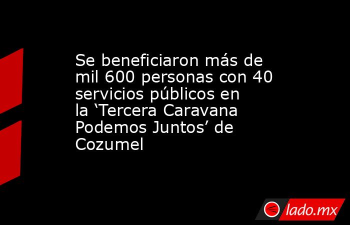 Se beneficiaron más de mil 600 personas con 40 servicios públicos en la ‘Tercera Caravana Podemos Juntos’ de Cozumel. Noticias en tiempo real