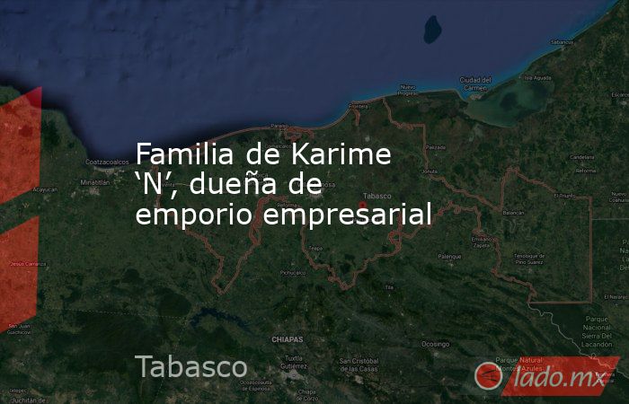 Familia de Karime ‘N’, dueña de emporio empresarial. Noticias en tiempo real