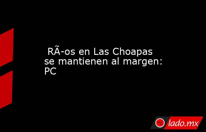  RÃ­os en Las Choapas se mantienen al margen: PC. Noticias en tiempo real
