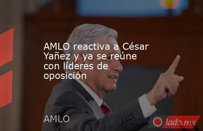 AMLO reactiva a César Yañez y ya se reúne con líderes de oposición. Noticias en tiempo real