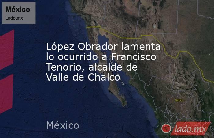 López Obrador lamenta lo ocurrido a Francisco Tenorio, alcalde de Valle de Chalco. Noticias en tiempo real