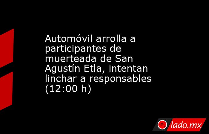 Automóvil arrolla a participantes de muerteada de San Agustín Etla, intentan linchar a responsables (12:00 h). Noticias en tiempo real