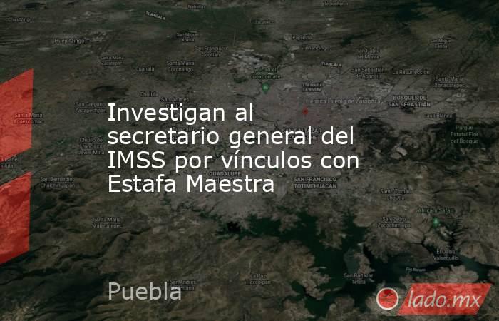 Investigan al secretario general del IMSS por vínculos con Estafa Maestra. Noticias en tiempo real