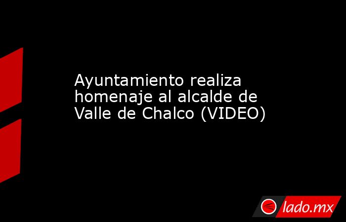 Ayuntamiento realiza homenaje al alcalde de Valle de Chalco (VIDEO). Noticias en tiempo real