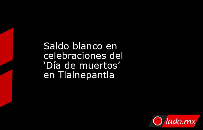 Saldo blanco en celebraciones del ‘Día de muertos’ en Tlalnepantla. Noticias en tiempo real