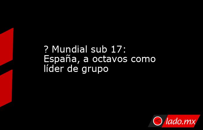 ? Mundial sub 17: España, a octavos como líder de grupo. Noticias en tiempo real