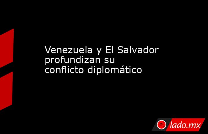 Venezuela y El Salvador profundizan su conflicto diplomático. Noticias en tiempo real