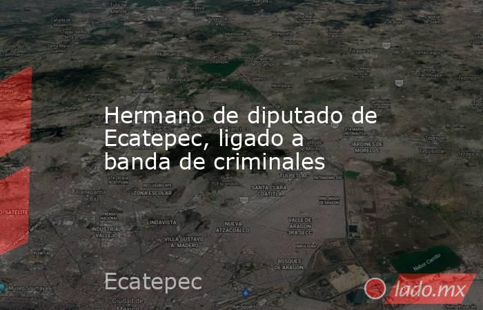 Hermano de diputado de Ecatepec, ligado a banda de criminales. Noticias en tiempo real