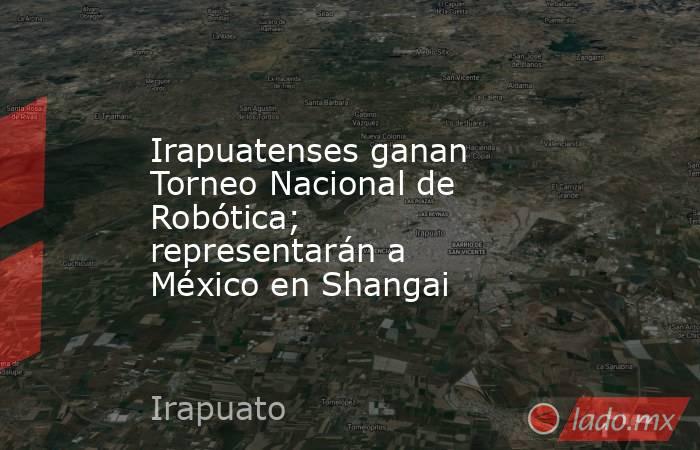 Irapuatenses ganan Torneo Nacional de Robótica; representarán a México en Shangai. Noticias en tiempo real