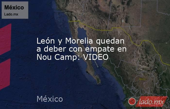 León y Morelia quedan a deber con empate en Nou Camp: VIDEO. Noticias en tiempo real