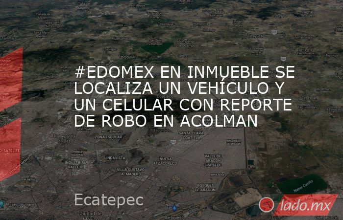 #EDOMEX EN INMUEBLE SE LOCALIZA UN VEHÍCULO Y UN CELULAR CON REPORTE DE ROBO EN ACOLMAN. Noticias en tiempo real