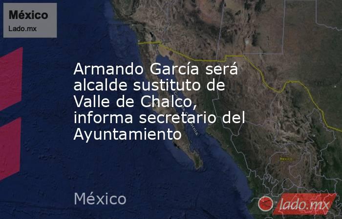 Armando García será alcalde sustituto de Valle de Chalco, informa secretario del Ayuntamiento. Noticias en tiempo real