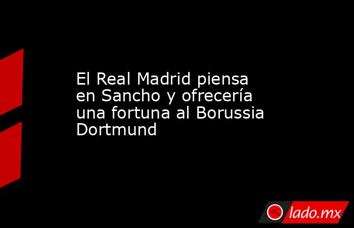 El Real Madrid piensa en Sancho y ofrecería una fortuna al Borussia Dortmund. Noticias en tiempo real