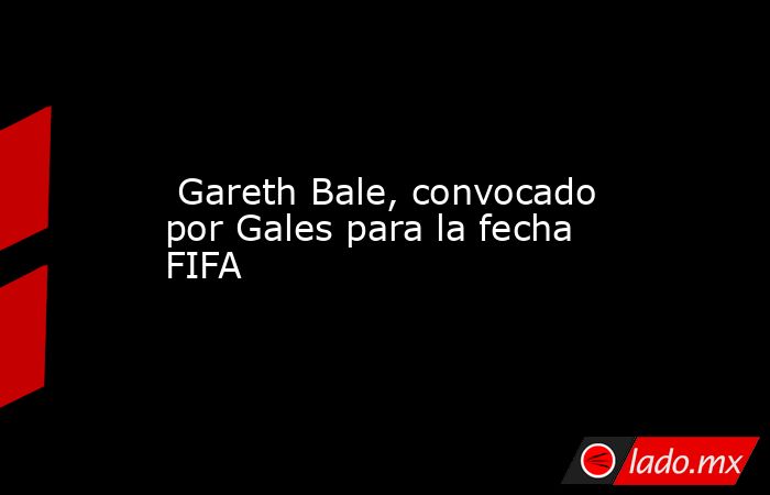  Gareth Bale, convocado por Gales para la fecha FIFA. Noticias en tiempo real
