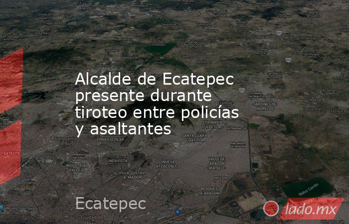 Alcalde de Ecatepec presente durante tiroteo entre policías y asaltantes. Noticias en tiempo real