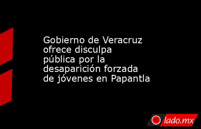 Gobierno de Veracruz ofrece disculpa pública por la desaparición forzada de jóvenes en Papantla. Noticias en tiempo real