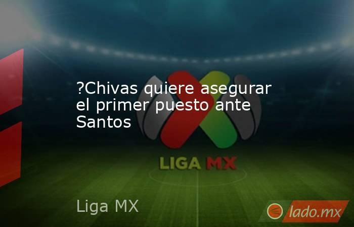 ?Chivas quiere asegurar el primer puesto ante Santos. Noticias en tiempo real