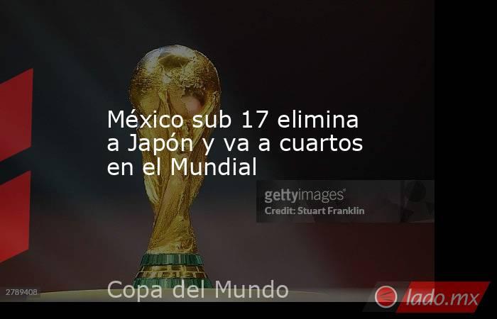 México sub 17 elimina a Japón y va a cuartos en el Mundial. Noticias en tiempo real
