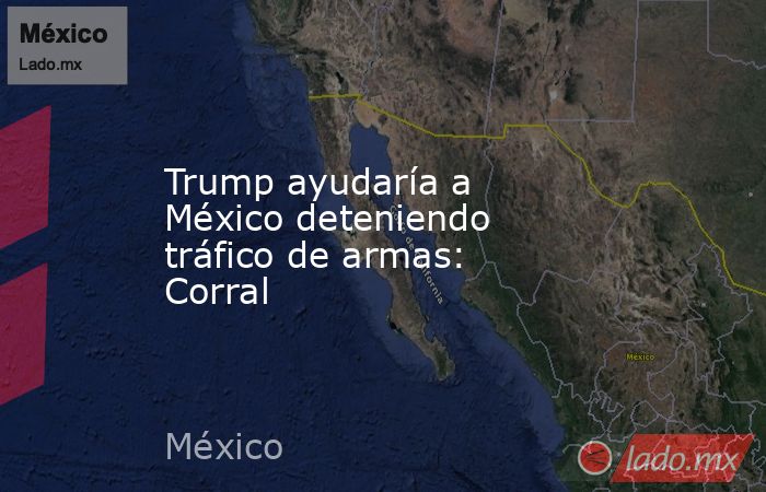 Trump ayudaría a México deteniendo tráfico de armas: Corral. Noticias en tiempo real