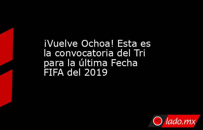 ¡Vuelve Ochoa! Esta es la convocatoria del Tri para la última Fecha FIFA del 2019. Noticias en tiempo real