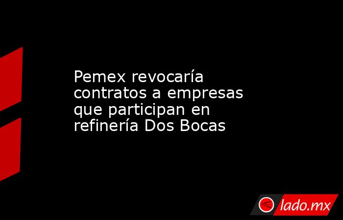 Pemex revocaría contratos a empresas que participan en refinería Dos Bocas. Noticias en tiempo real