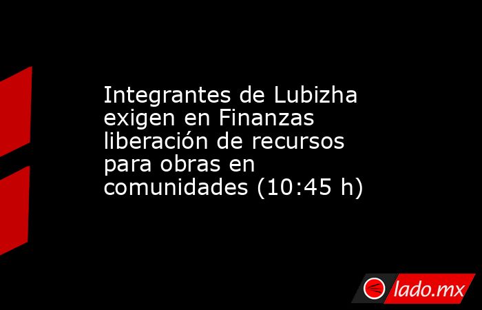 Integrantes de Lubizha exigen en Finanzas liberación de recursos para obras en comunidades (10:45 h). Noticias en tiempo real