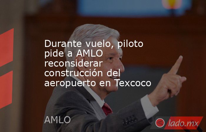 Durante vuelo, piloto pide a AMLO reconsiderar construcción del aeropuerto en Texcoco. Noticias en tiempo real