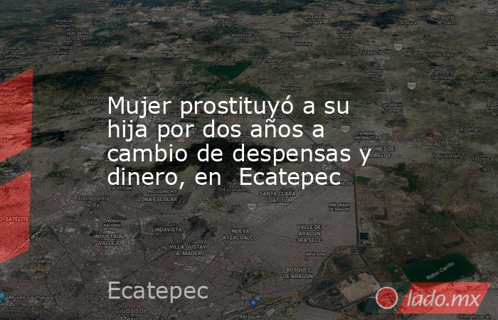 Mujer prostituyó a su hija por dos años a cambio de despensas y dinero, en  Ecatepec. Noticias en tiempo real