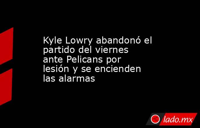 Kyle Lowry abandonó el partido del viernes ante Pelicans por lesión y se encienden las alarmas. Noticias en tiempo real