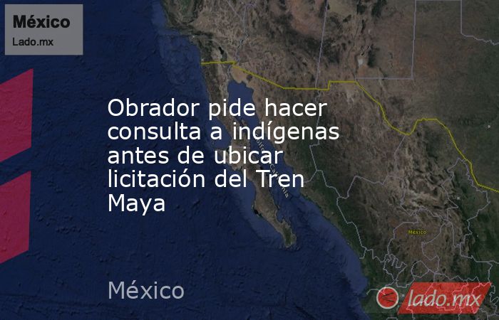 Obrador pide hacer consulta a indígenas antes de ubicar licitación del Tren Maya. Noticias en tiempo real