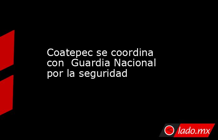 Coatepec se coordina con  Guardia Nacional por la seguridad. Noticias en tiempo real