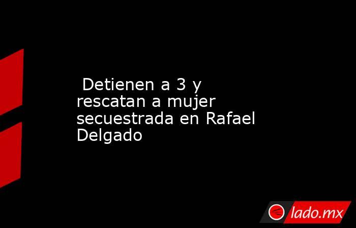  Detienen a 3 y rescatan a mujer secuestrada en Rafael Delgado. Noticias en tiempo real