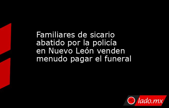 Familiares de sicario abatido por la policía en Nuevo León venden menudo pagar el funeral. Noticias en tiempo real