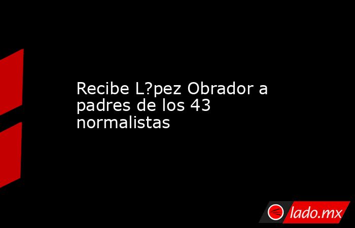 Recibe L?pez Obrador a padres de los 43 normalistas. Noticias en tiempo real