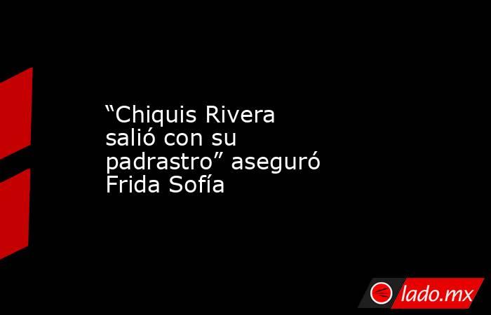 “Chiquis Rivera salió con su padrastro” aseguró Frida Sofía. Noticias en tiempo real