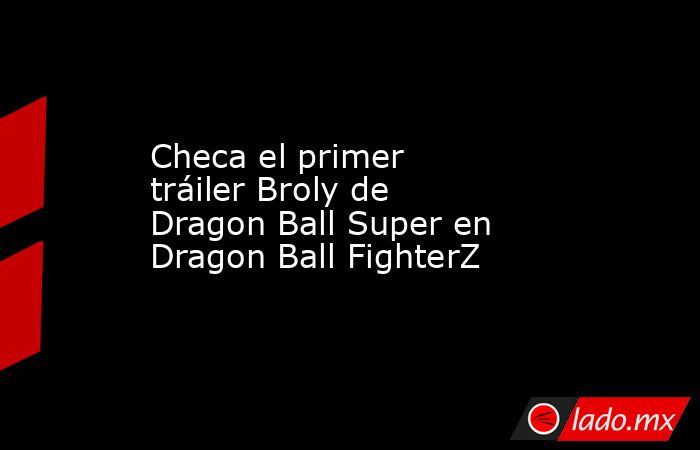 Checa el primer tráiler Broly de Dragon Ball Super en Dragon Ball FighterZ. Noticias en tiempo real