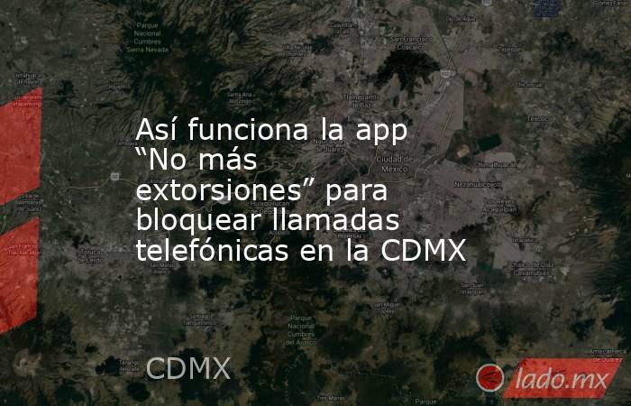 Así funciona la app “No más extorsiones” para bloquear llamadas telefónicas en la CDMX. Noticias en tiempo real