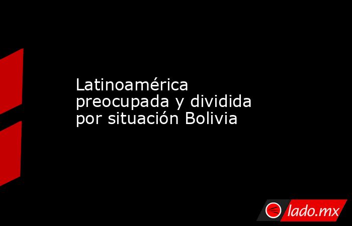 Latinoamérica preocupada y dividida por situación Bolivia. Noticias en tiempo real