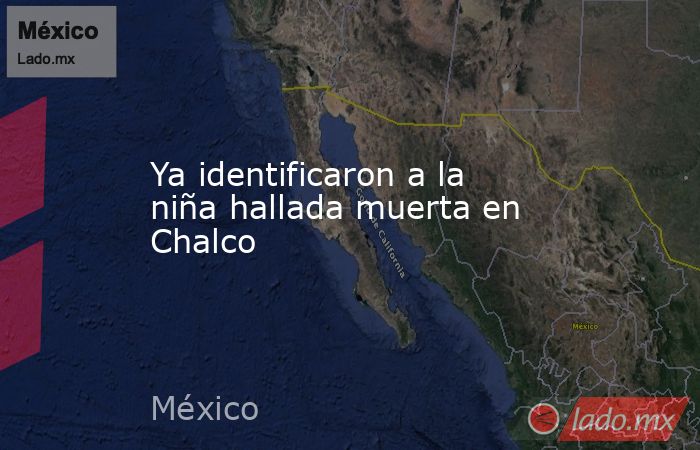 Ya identificaron a la niña hallada muerta en Chalco. Noticias en tiempo real