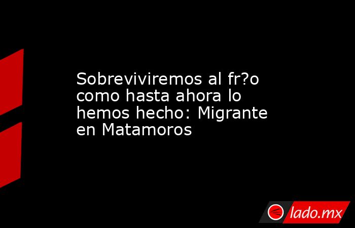 Sobreviviremos al fr?o como hasta ahora lo hemos hecho: Migrante en Matamoros. Noticias en tiempo real