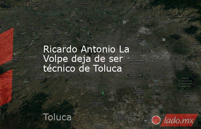 Ricardo Antonio La Volpe deja de ser técnico de Toluca. Noticias en tiempo real