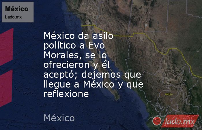 México da asilo político a Evo Morales, se lo ofrecieron y él aceptó; dejemos que llegue a México y que reflexione. Noticias en tiempo real