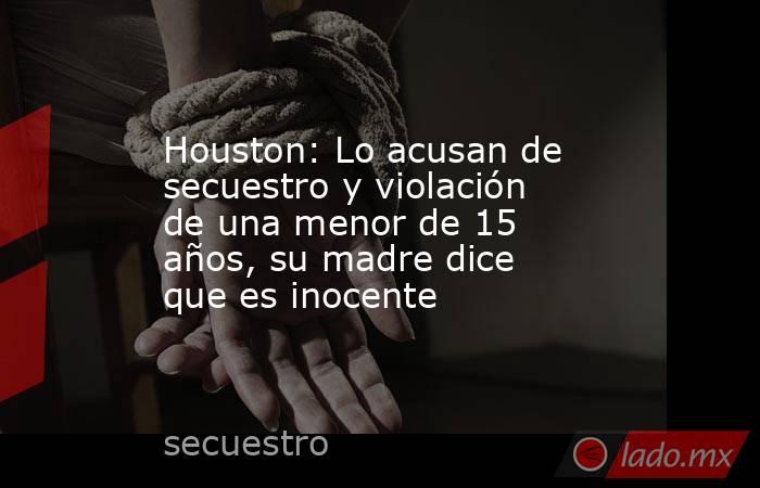 Houston: Lo acusan de secuestro y violación de una menor de 15 años, su madre dice que es inocente. Noticias en tiempo real
