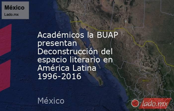Académicos la BUAP presentan Deconstrucción del espacio literario en América Latina 1996-2016. Noticias en tiempo real