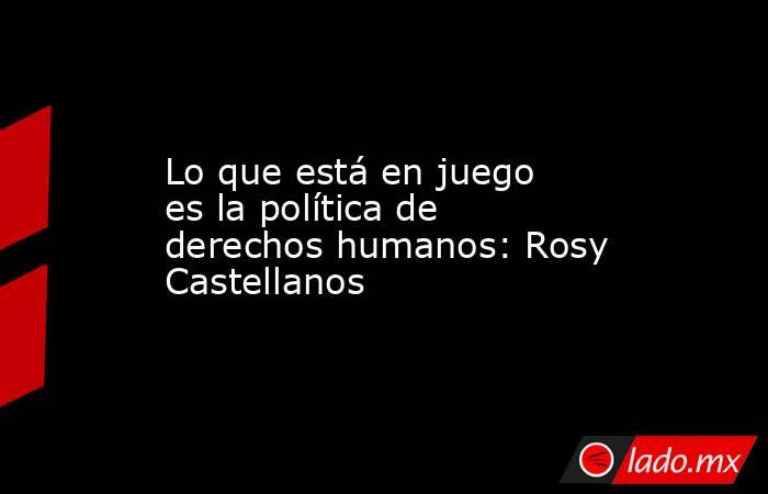 Lo que está en juego es la política de derechos humanos: Rosy Castellanos. Noticias en tiempo real