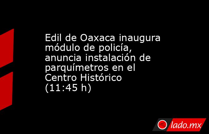 Edil de Oaxaca inaugura módulo de policía, anuncia instalación de parquímetros en el Centro Histórico (11:45 h). Noticias en tiempo real